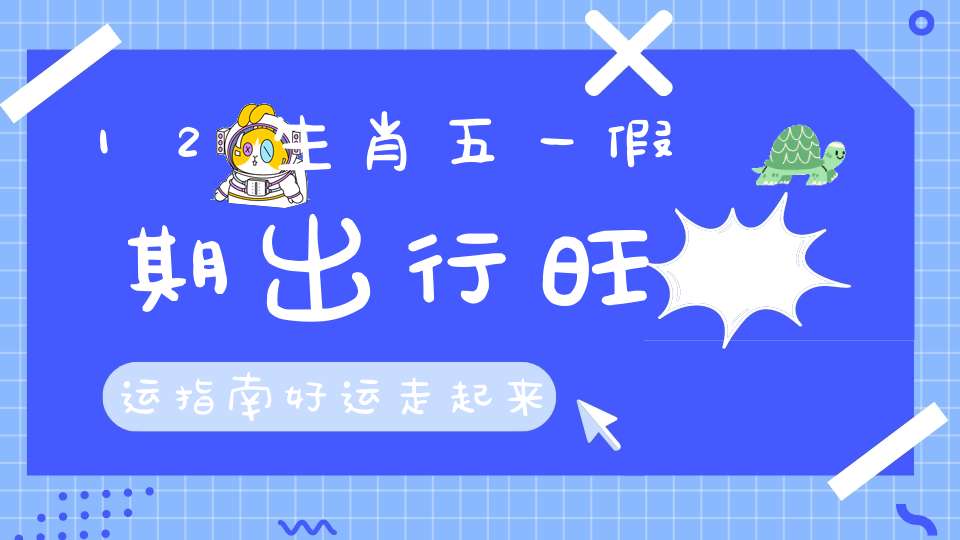 12生肖五一假期出行旺运指南好运走起来！