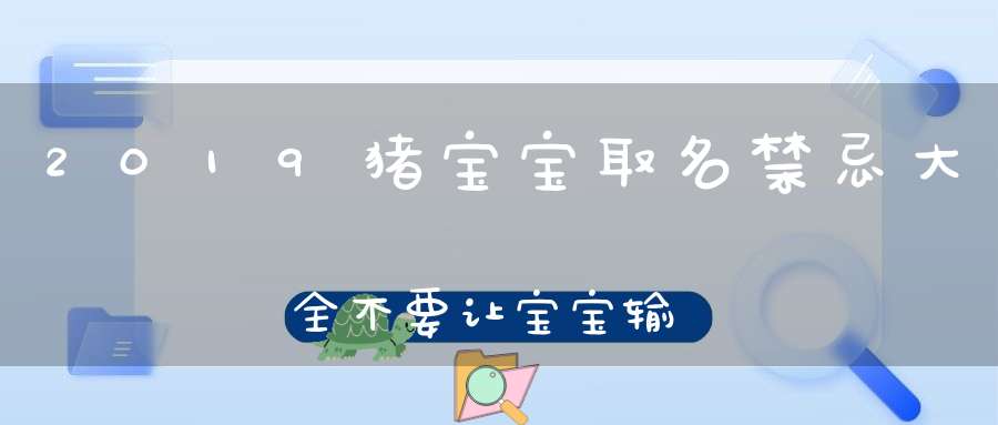 2019猪宝宝取名禁忌大全不要让宝宝输在起跑线上