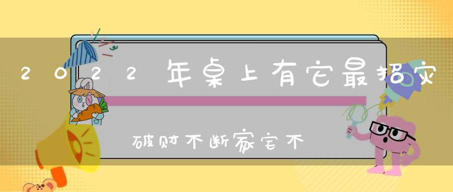 2022年桌上有它最招灾破财不断家宅不宁！