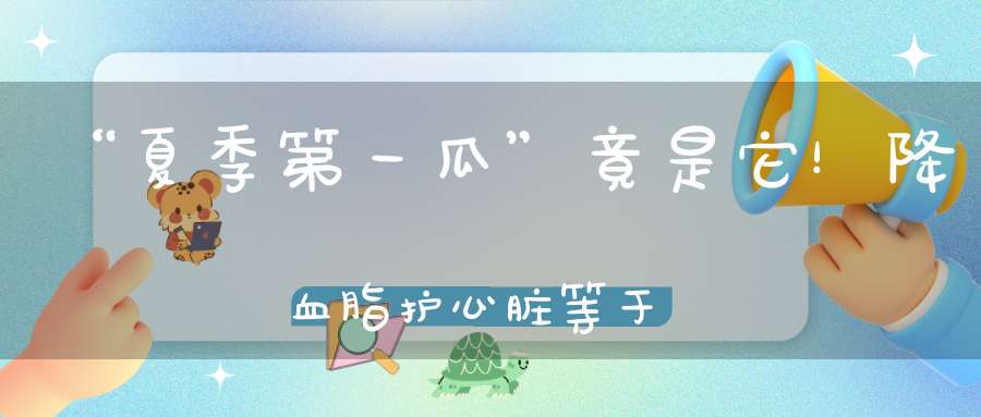 “夏季第一瓜”竟是它！降血脂护心脏等于四味中药