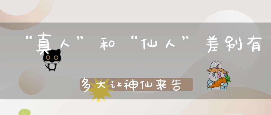 “真人”和“仙人”差别有多大让神仙来告诉你