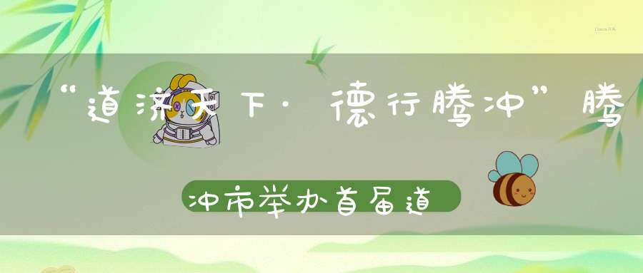 “道济天下·德行腾冲”腾冲市举办首届道教文化展演