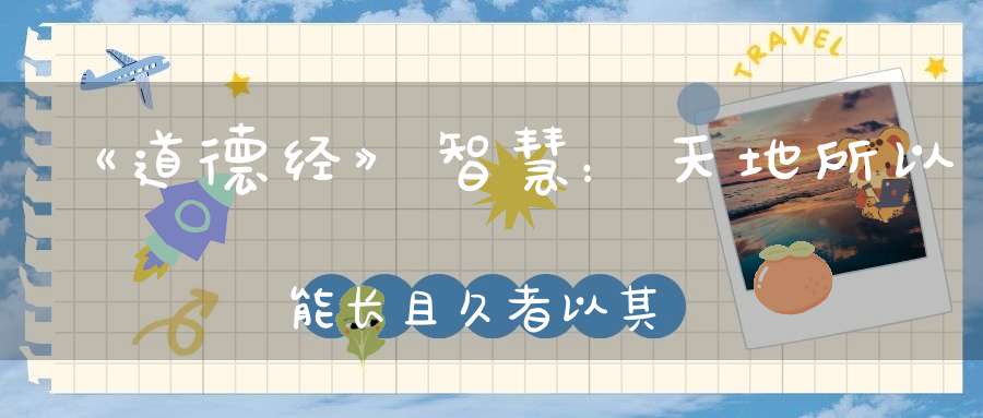 《道德经》智慧：天地所以能长且久者以其不自生故能长生。