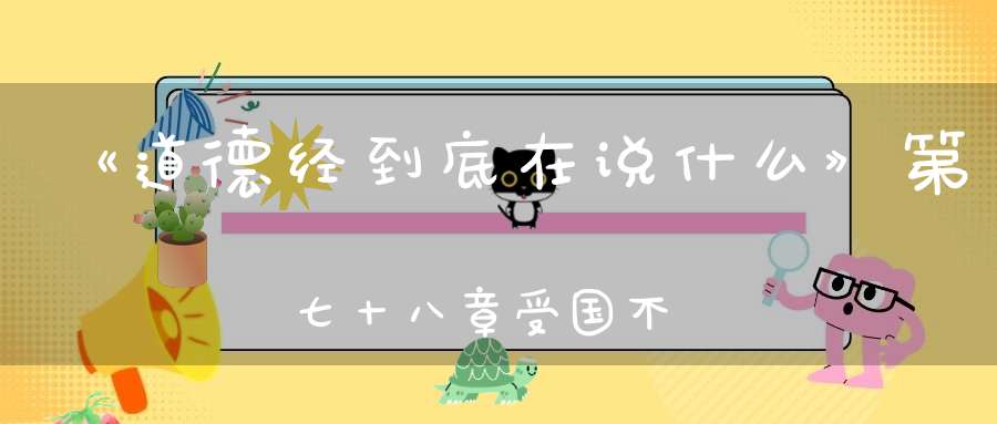 《道德经到底在说什么》第七十八章受国不祥是為天下王