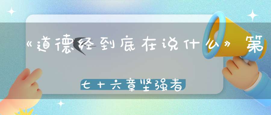 《道德经到底在说什么》第七十六章坚强者死之徒柔弱者生之徒