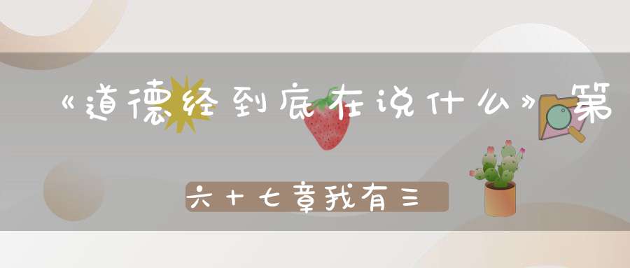 《道德经到底在说什么》第六十七章我有三宝持而保之