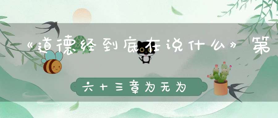 《道德经到底在说什么》第六十三章为无为事无事味无味