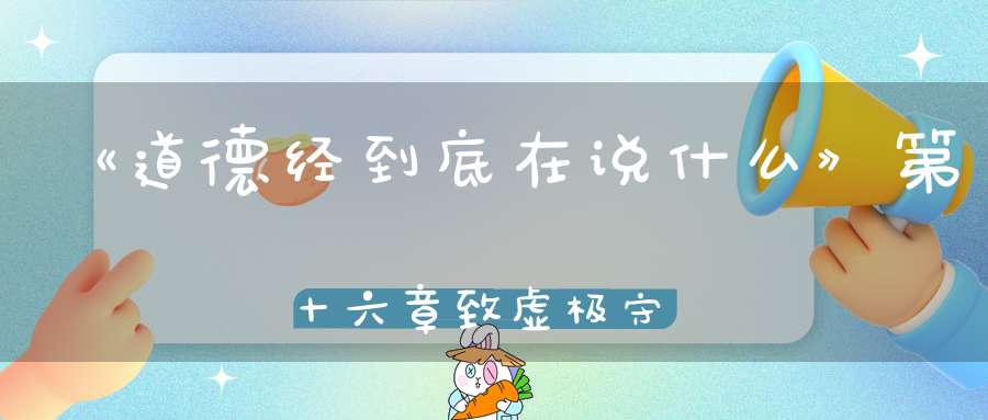 《道德经到底在说什么》第十六章致虚极守静笃
