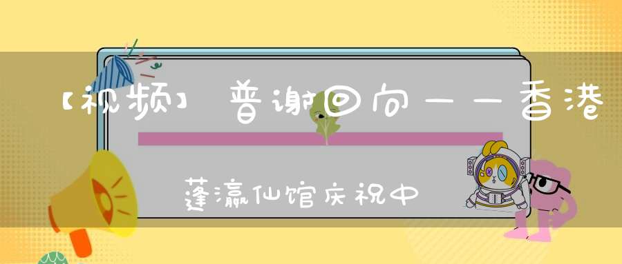 【视频】普谢回向——香港蓬瀛仙馆庆祝中华人民共和国建国七十周年祈福法会圆满