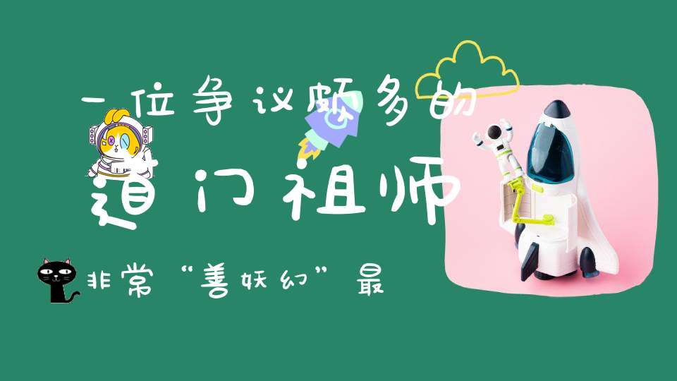 一位争议颇多的道门祖师非常“善妖幻”最后成为了千古之谜！
