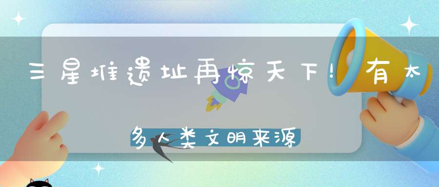 三星堆遗址再惊天下！有太多人类文明来源的疑惑