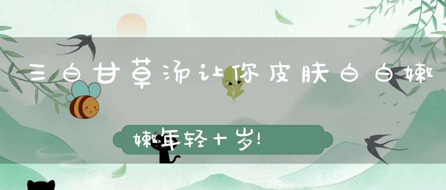 三白甘草汤让你皮肤白白嫩嫩年轻十岁！