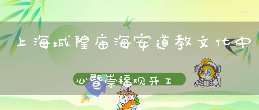 上海城隍庙海安道教文化中心暨崇福观开工典礼隆重举行