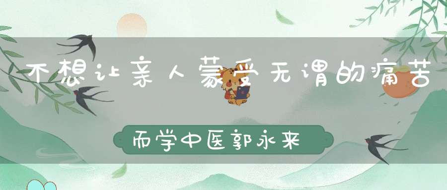 不想让亲人蒙受无谓的痛苦而学中医郭永来
