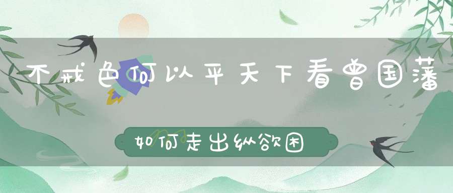 不戒色何以平天下看曾国藩如何走出纵欲困境！（强肾功是男人强大的主旋律）