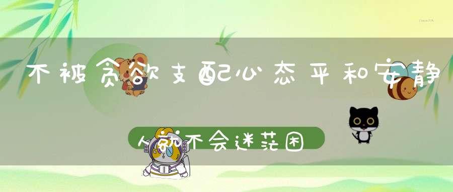 不被贪欲支配心态平和安静人就不会迷茫困惑！