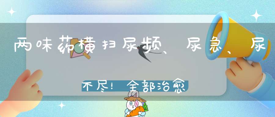 两味药横扫尿频、尿急、尿不尽！全部治愈