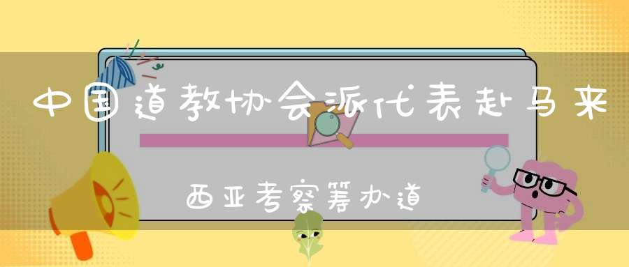 中国道教协会派代表赴马来西亚考察筹办道教文化展演事宜