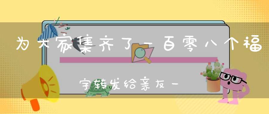 为大家集齐了一百零八个福字转发给亲友一起扫“福气”啦！