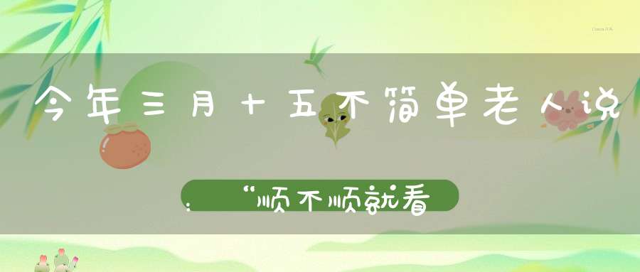 今年三月十五不简单老人说：“顺不顺就看三月半”为啥