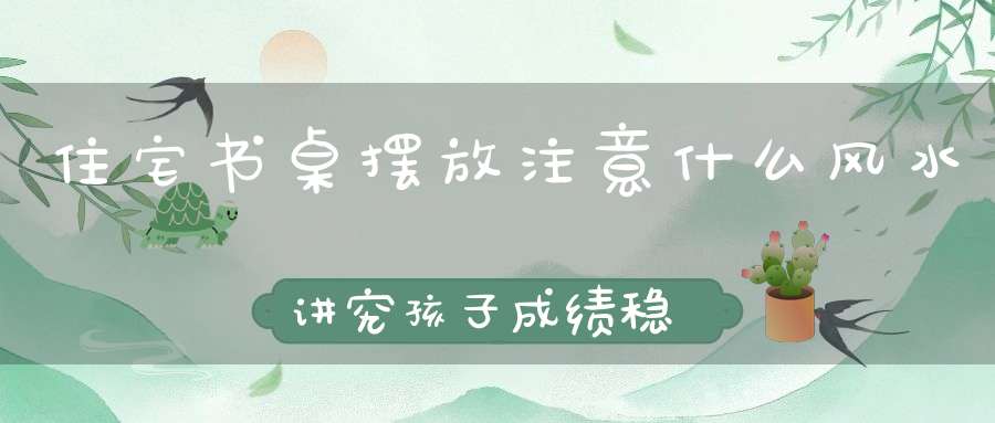 住宅书桌摆放注意什么风水讲究孩子成绩稳步提升