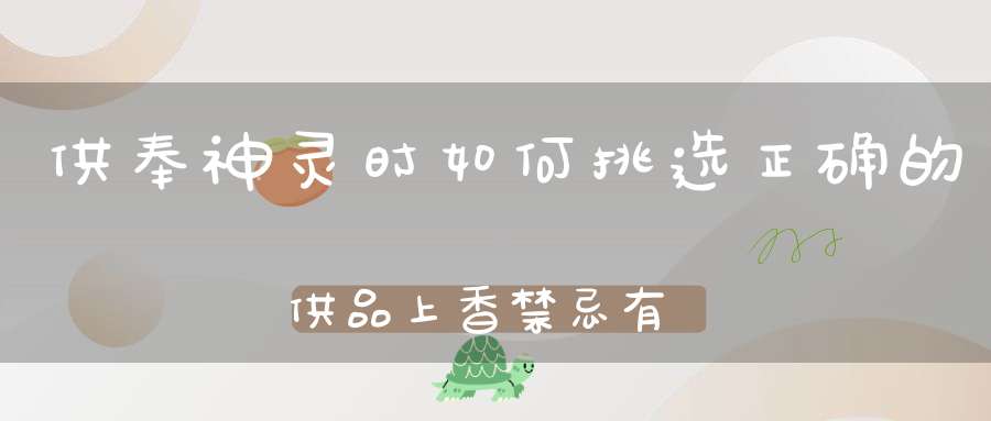 供奉神灵时如何挑选正确的供品上香禁忌有哪些