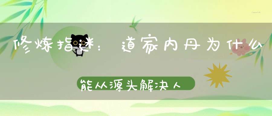 修炼指迷：道家内丹为什么能从源头解决人体健康问题！