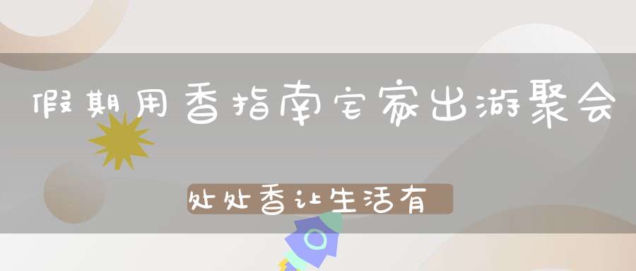 假期用香指南宅家出游聚会处处香让生活有更多仪式感