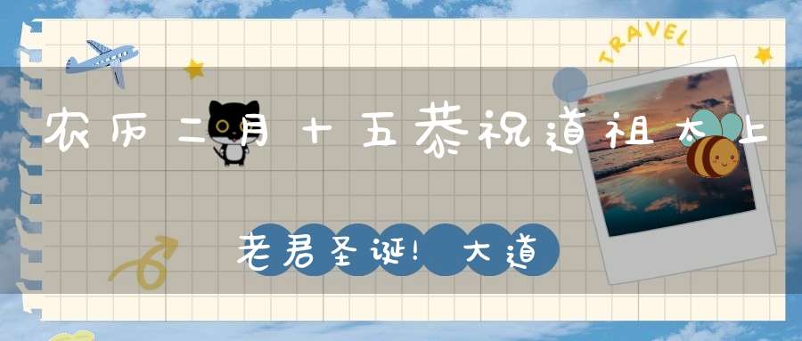 农历二月十五恭祝道祖太上老君圣诞！大道显化随方设教见者增福！