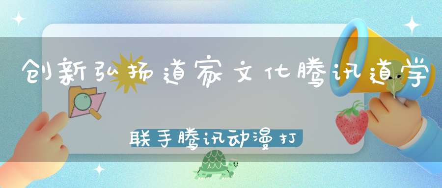 创新弘扬道家文化腾讯道学联手腾讯动漫打造中国文化IP