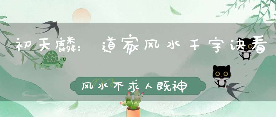 初天麟：道家风水千字诀看风水不求人既神奇又灵验！道家风水术与民间门派风水术有什么区别和不同