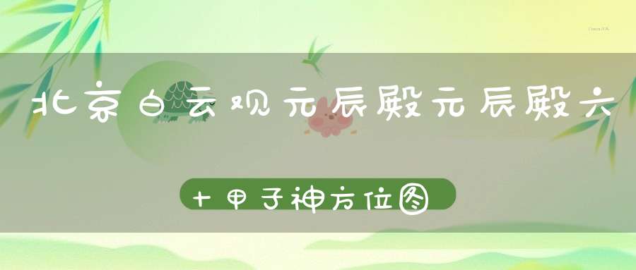 北京白云观元辰殿元辰殿六十甲子神方位图