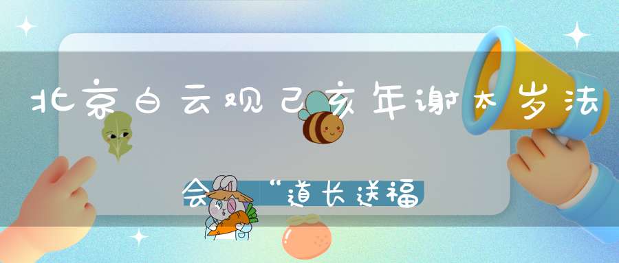 北京白云观己亥年谢太岁法会、“道长送福”活动通知