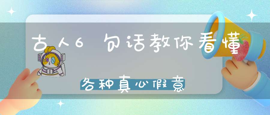 古人6句话教你看懂各种真心假意