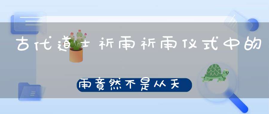 古代道士祈雨祈雨仪式中的雨竟然不是从天上来的