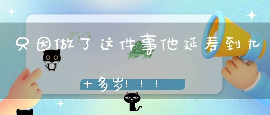 只因做了这件事他延寿到九十多岁！！！
