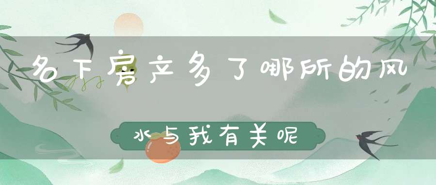 名下房产多了哪所的风水与我有关呢