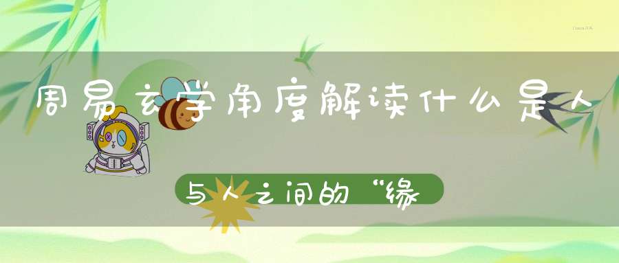 周易玄学角度解读什么是人与人之间的“缘分”！