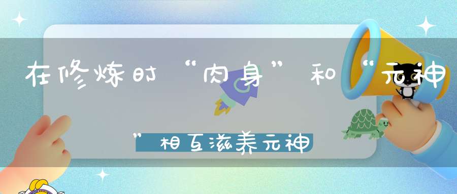 在修炼时“肉身”和“元神”相互滋养元神却老被肉体拖累！