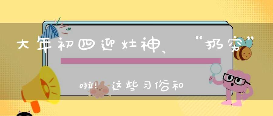 大年初四迎灶神、“扔穷”啦！这些习俗和禁忌你知道吗！