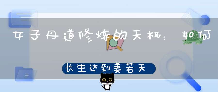 女子丹道修炼的天机：如何长生达到美若天仙之境界