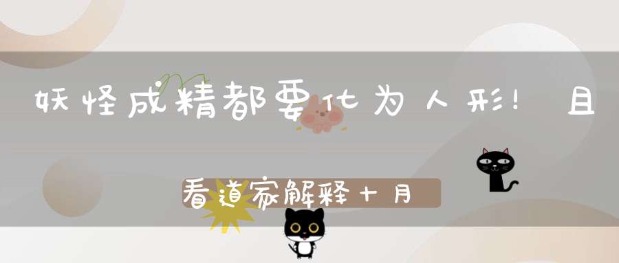 妖怪成精都要化为人形！且看道家解释十月怀胎及自然造人全过程！