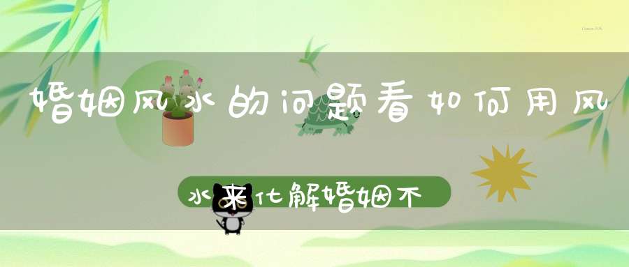 婚姻风水的问题看如何用风水来化解婚姻不顺！