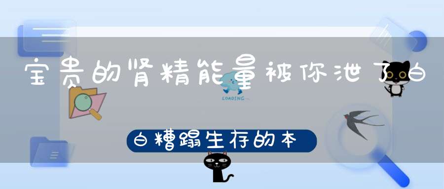 宝贵的肾精能量被你泄了白白糟蹋生存的本钱都没了！