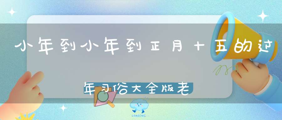 小年到小年到正月十五的过年习俗大全版老传统不要忘了！