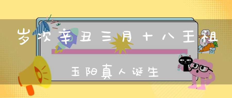 岁次辛丑三月十八王祖玉阳真人诞生
