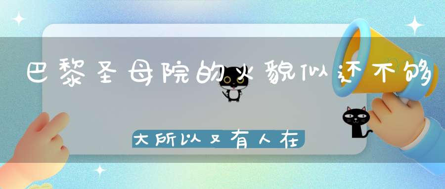 巴黎圣母院的火貌似还不够大所以又有人在山西永乐宫点燃火炬