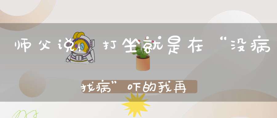 师父说：打坐就是在“没病找病”吓的我再也不敢不好好打坐了！