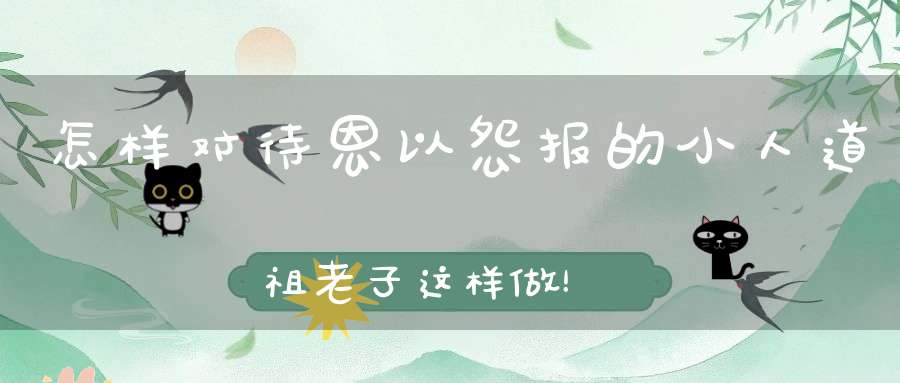 怎样对待恩以怨报的小人道祖老子这样做！