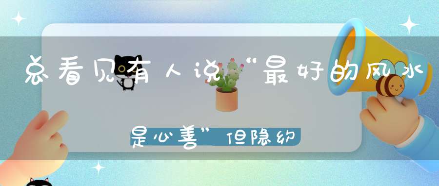 总看见有人说“最好的风水是心善”但隐约觉得哪里不对...